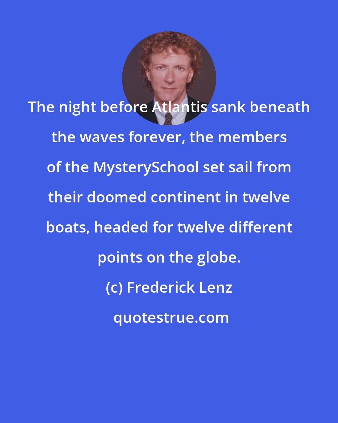 Frederick Lenz: The night before Atlantis sank beneath the waves forever, the members of the MysterySchool set sail from their doomed continent in twelve boats, headed for twelve different points on the globe.