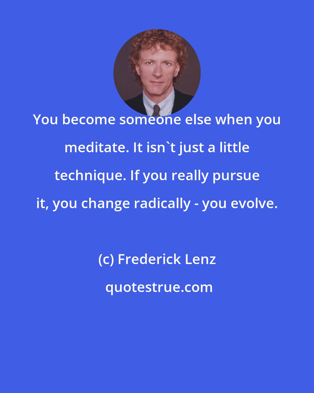 Frederick Lenz: You become someone else when you meditate. It isn't just a little technique. If you really pursue it, you change radically - you evolve.