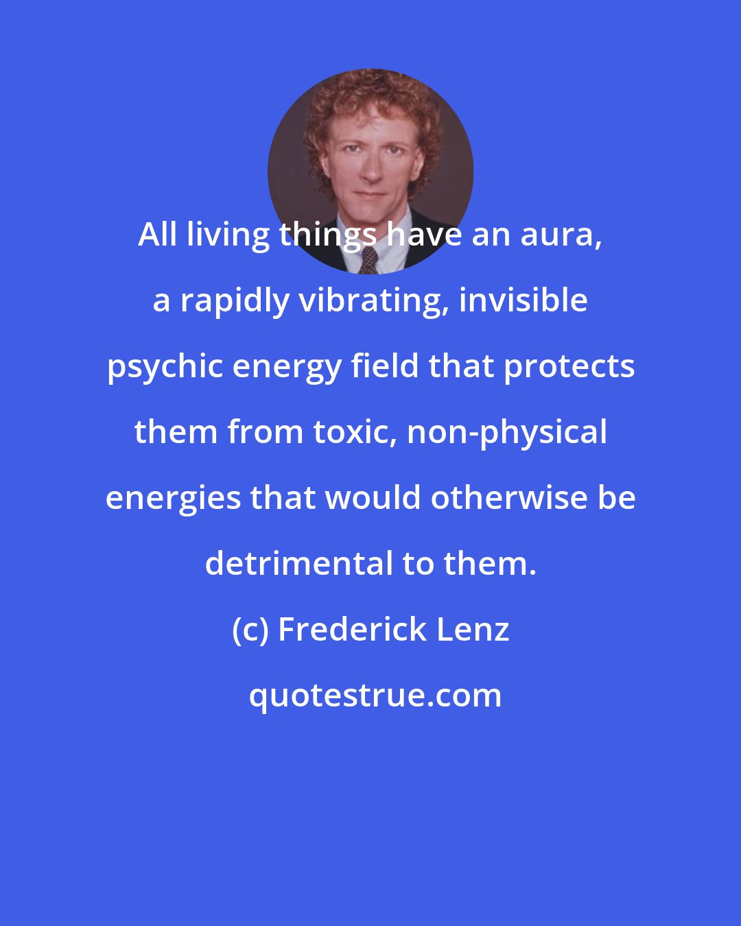 Frederick Lenz: All living things have an aura, a rapidly vibrating, invisible psychic energy field that protects them from toxic, non-physical energies that would otherwise be detrimental to them.