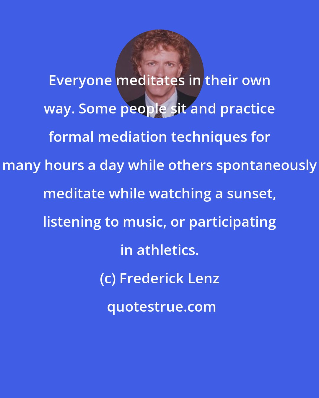 Frederick Lenz: Everyone meditates in their own way. Some people sit and practice formal mediation techniques for many hours a day while others spontaneously meditate while watching a sunset, listening to music, or participating in athletics.