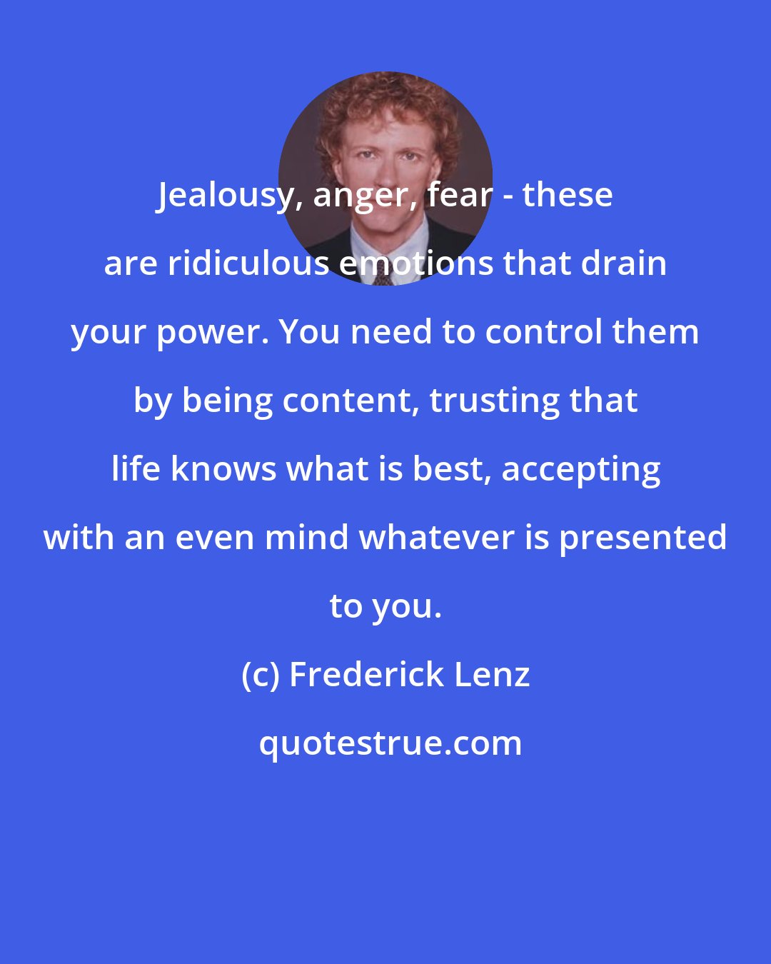 Frederick Lenz: Jealousy, anger, fear - these are ridiculous emotions that drain your power. You need to control them by being content, trusting that life knows what is best, accepting with an even mind whatever is presented to you.