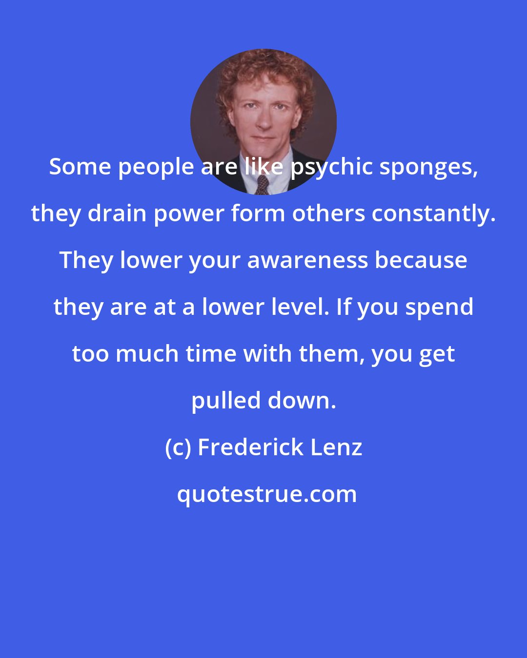 Frederick Lenz: Some people are like psychic sponges, they drain power form others constantly. They lower your awareness because they are at a lower level. If you spend too much time with them, you get pulled down.