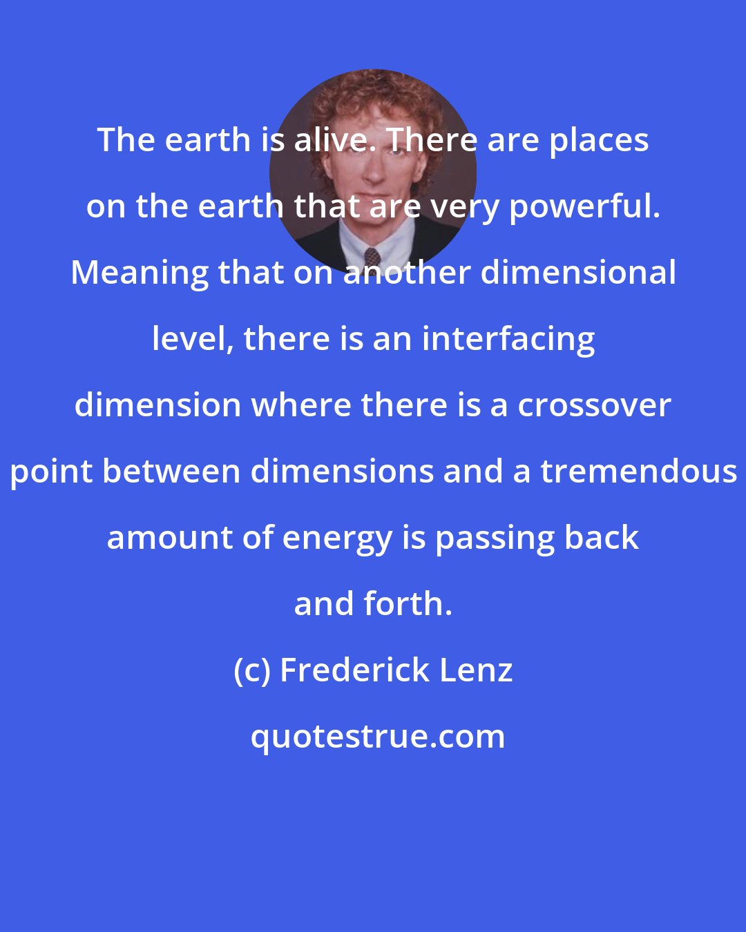 Frederick Lenz: The earth is alive. There are places on the earth that are very powerful. Meaning that on another dimensional level, there is an interfacing dimension where there is a crossover point between dimensions and a tremendous amount of energy is passing back and forth.