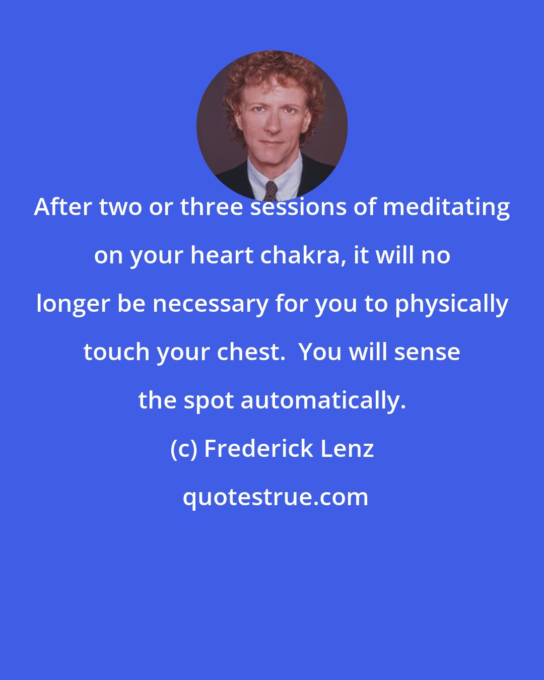 Frederick Lenz: After two or three sessions of meditating on your heart chakra, it will no longer be necessary for you to physically touch your chest.  You will sense the spot automatically.