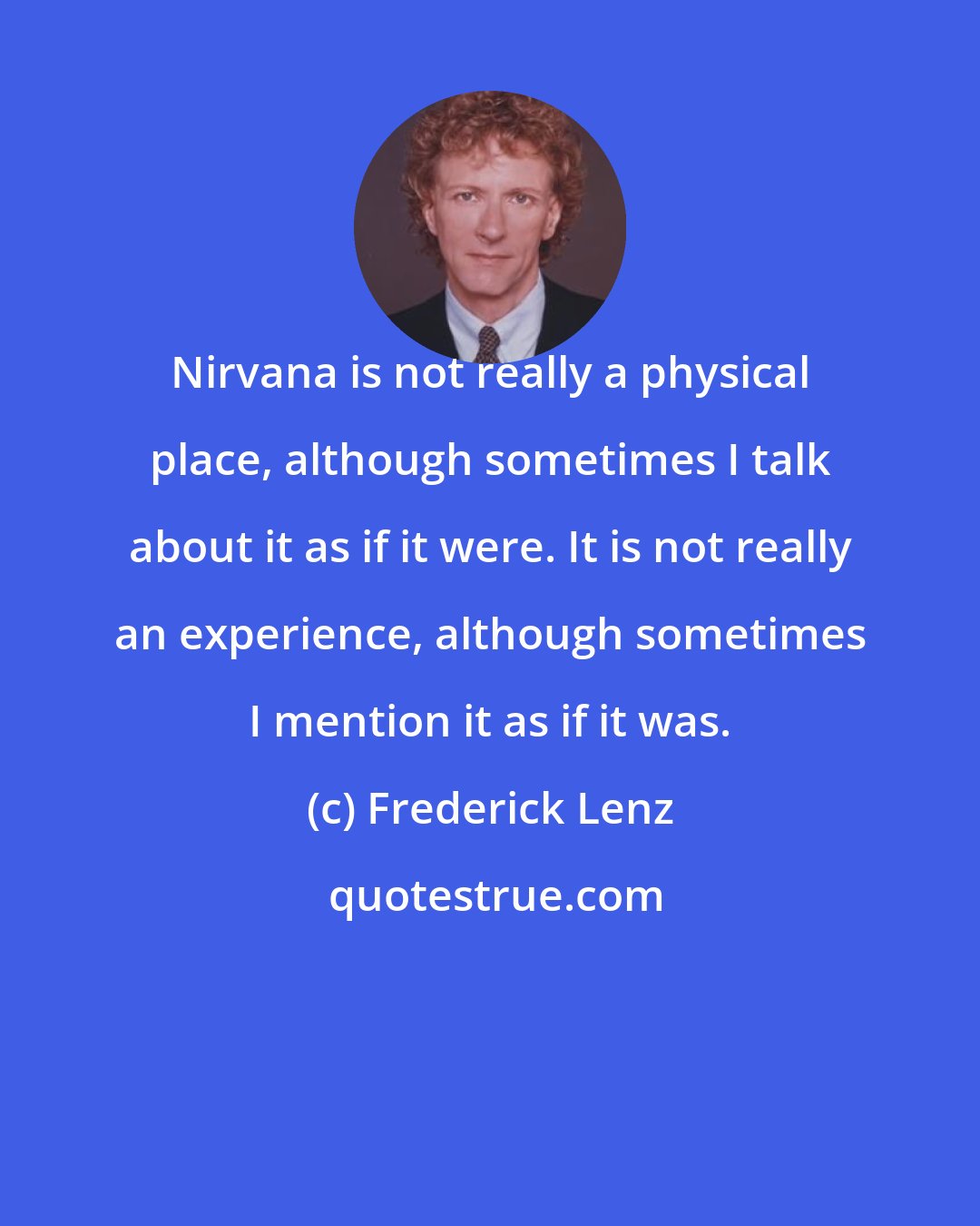 Frederick Lenz: Nirvana is not really a physical place, although sometimes I talk about it as if it were. It is not really an experience, although sometimes I mention it as if it was.