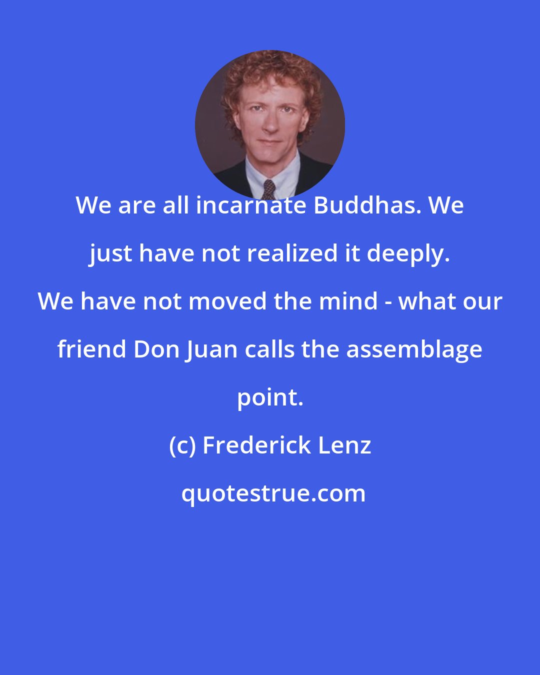 Frederick Lenz: We are all incarnate Buddhas. We just have not realized it deeply. We have not moved the mind - what our friend Don Juan calls the assemblage point.