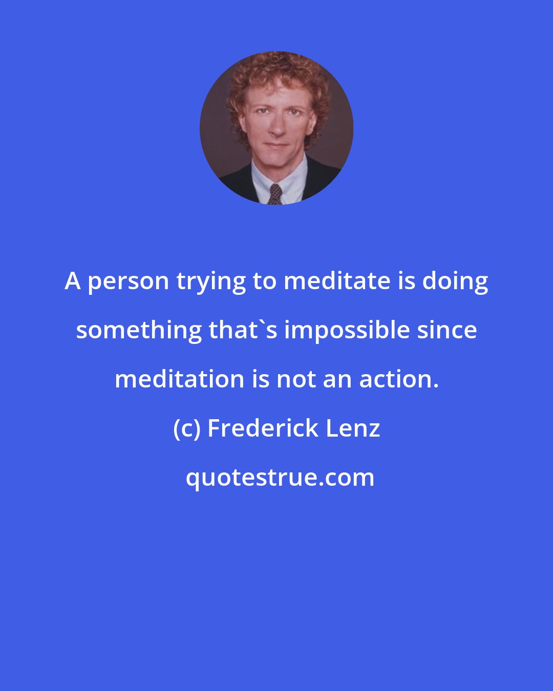 Frederick Lenz: A person trying to meditate is doing something that's impossible since meditation is not an action.