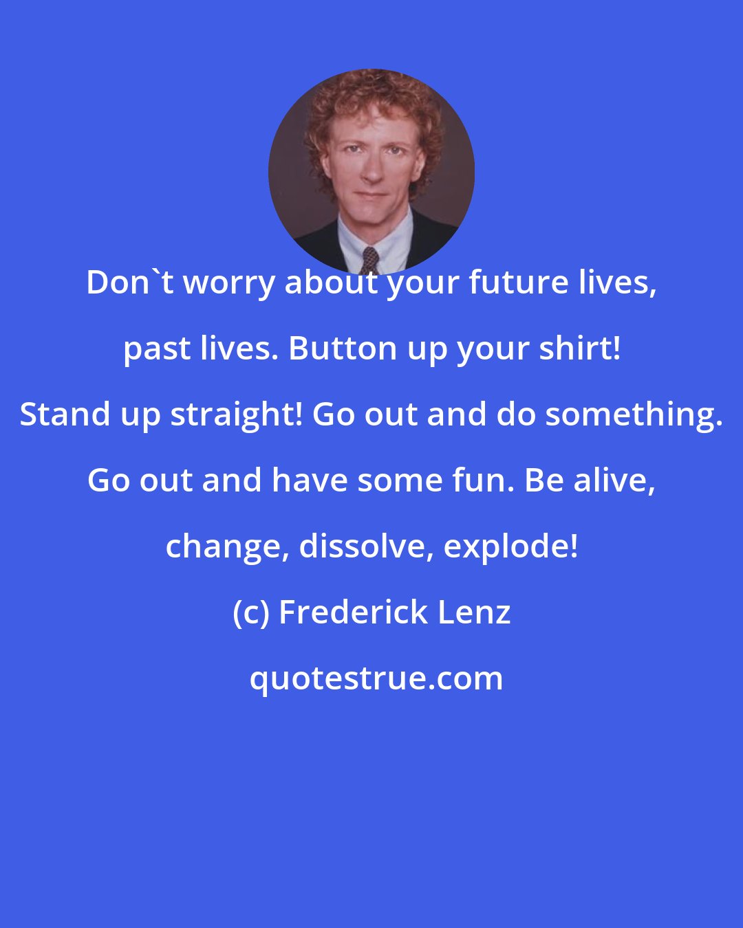 Frederick Lenz: Don't worry about your future lives, past lives. Button up your shirt! Stand up straight! Go out and do something. Go out and have some fun. Be alive, change, dissolve, explode!