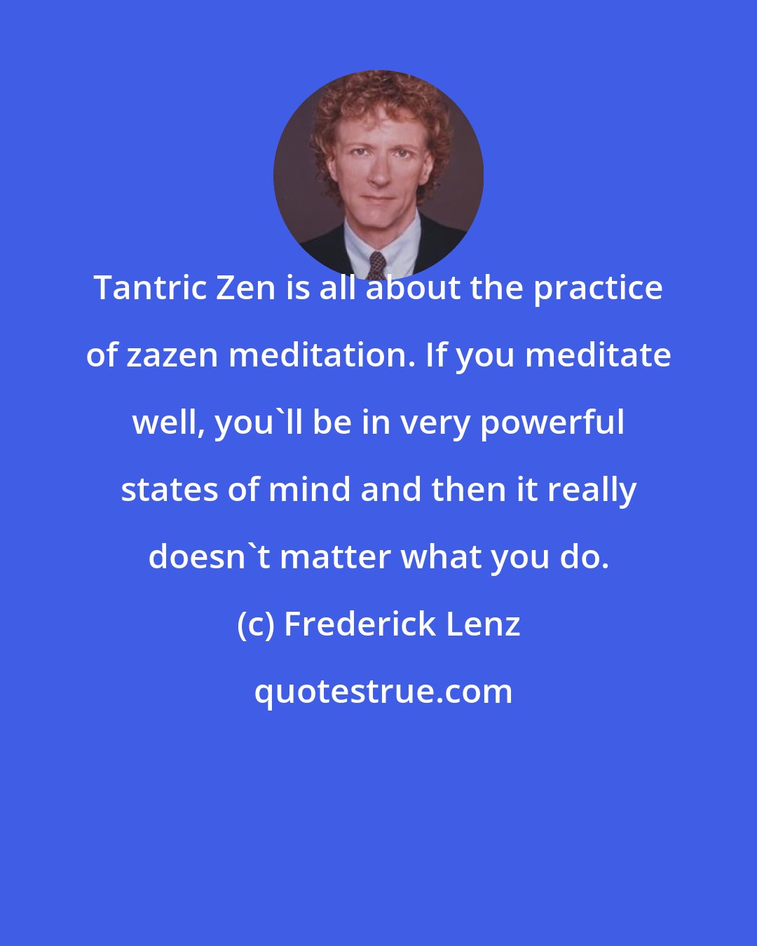 Frederick Lenz: Tantric Zen is all about the practice of zazen meditation. If you meditate well, you'll be in very powerful states of mind and then it really doesn't matter what you do.