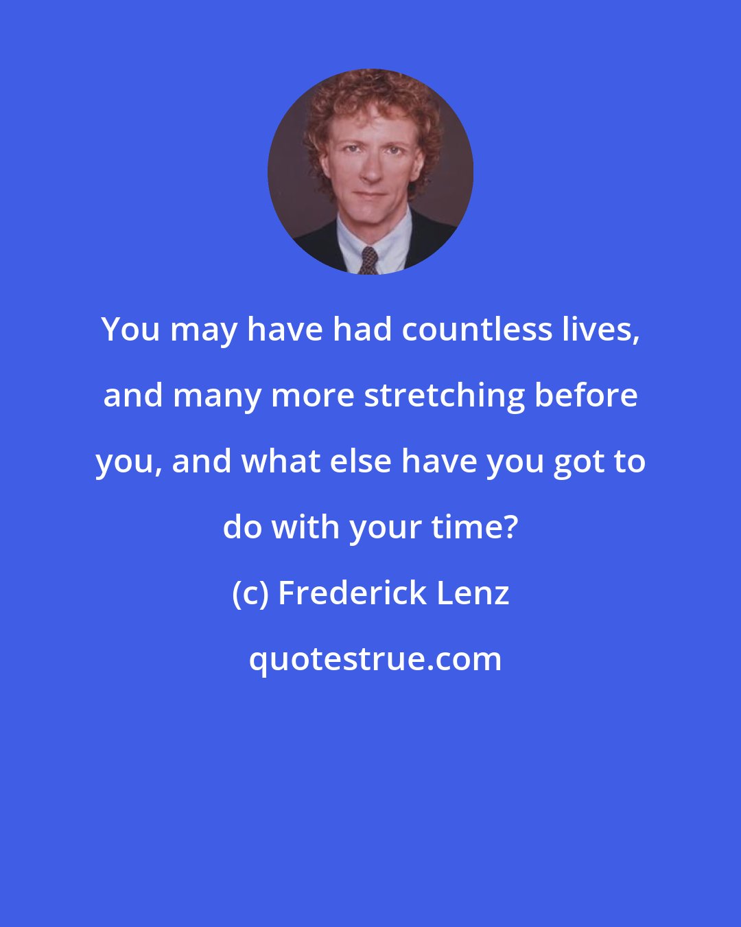 Frederick Lenz: You may have had countless lives, and many more stretching before you, and what else have you got to do with your time?