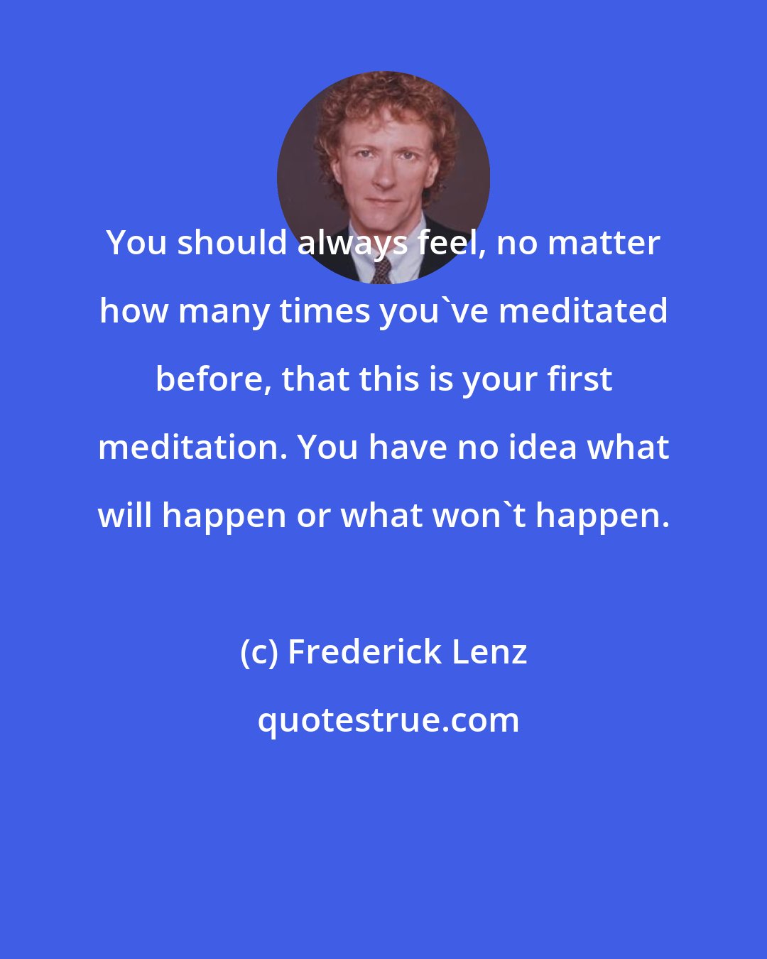 Frederick Lenz: You should always feel, no matter how many times you've meditated before, that this is your first meditation. You have no idea what will happen or what won't happen.