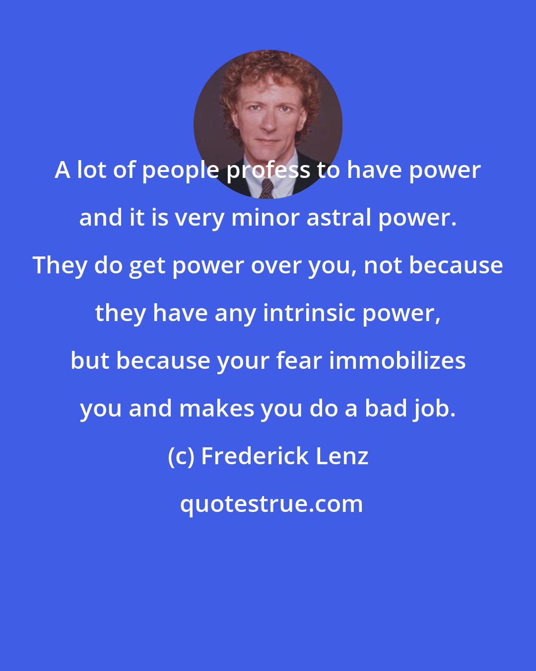 Frederick Lenz: A lot of people profess to have power and it is very minor astral power. They do get power over you, not because they have any intrinsic power, but because your fear immobilizes you and makes you do a bad job.