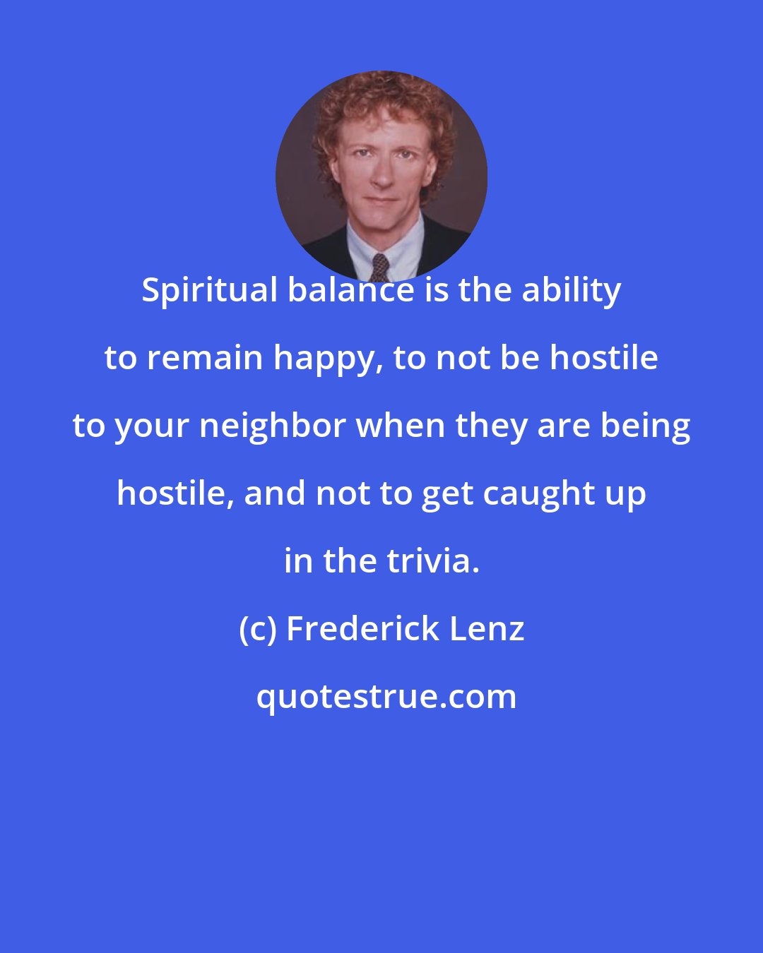 Frederick Lenz: Spiritual balance is the ability to remain happy, to not be hostile to your neighbor when they are being hostile, and not to get caught up in the trivia.