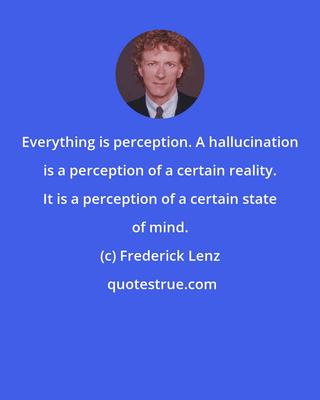 Frederick Lenz: Everything is perception. A hallucination is a perception of a certain reality. It is a perception of a certain state of mind.