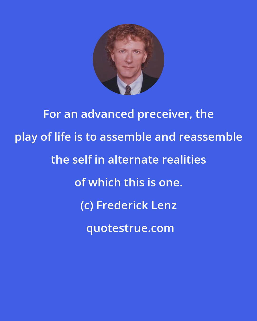 Frederick Lenz: For an advanced preceiver, the play of life is to assemble and reassemble the self in alternate realities of which this is one.
