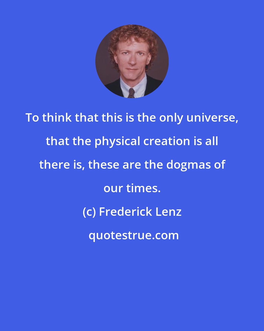 Frederick Lenz: To think that this is the only universe, that the physical creation is all there is, these are the dogmas of our times.