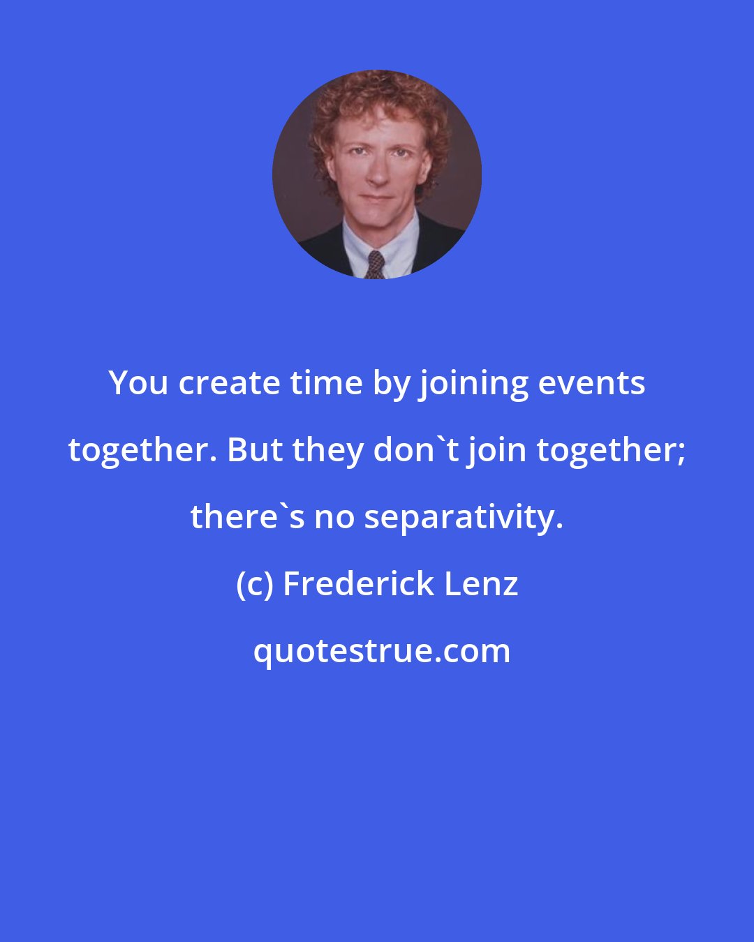 Frederick Lenz: You create time by joining events together. But they don't join together; there's no separativity.