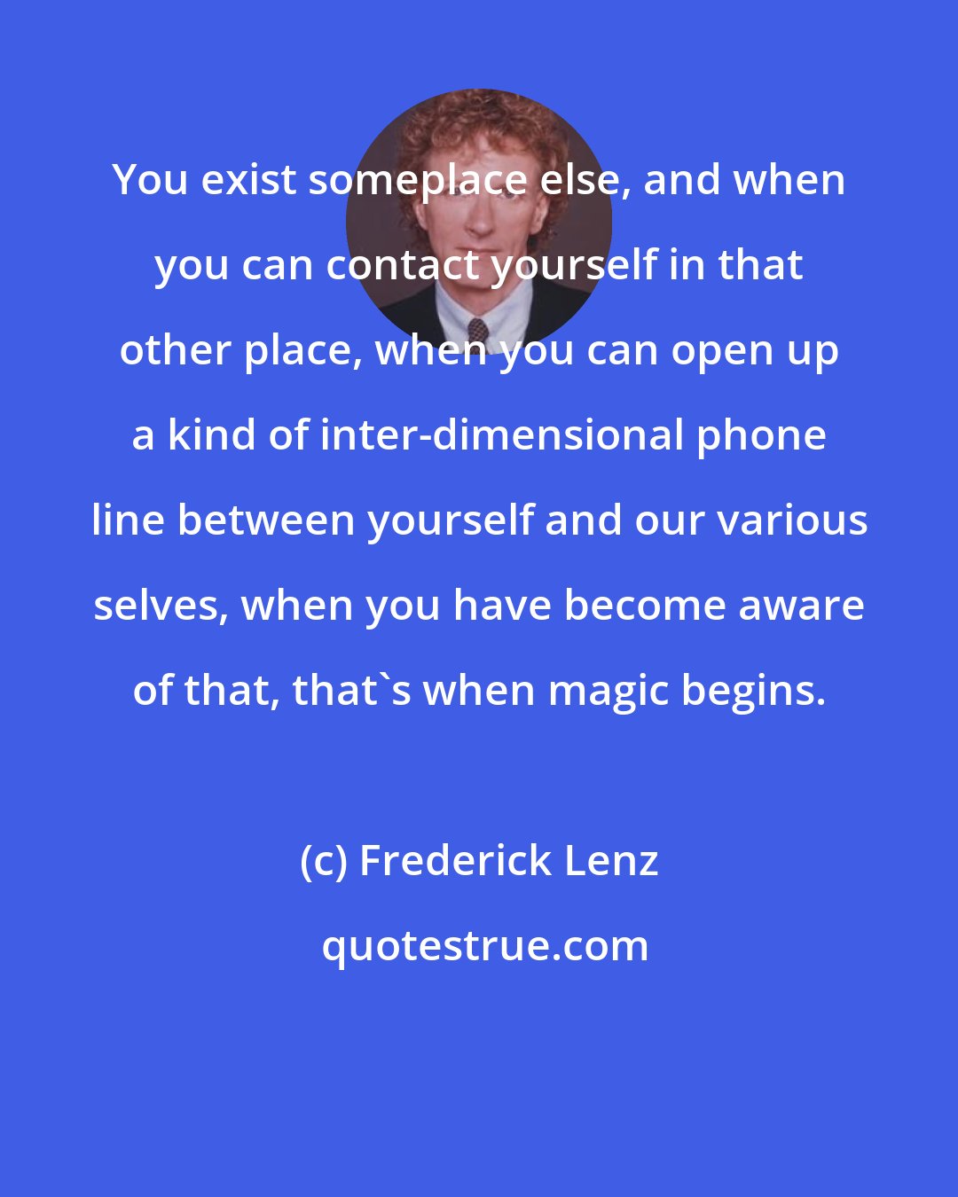 Frederick Lenz: You exist someplace else, and when you can contact yourself in that other place, when you can open up a kind of inter-dimensional phone line between yourself and our various selves, when you have become aware of that, that's when magic begins.