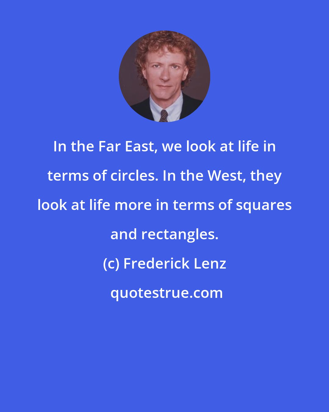 Frederick Lenz: In the Far East, we look at life in terms of circles. In the West, they look at life more in terms of squares and rectangles.