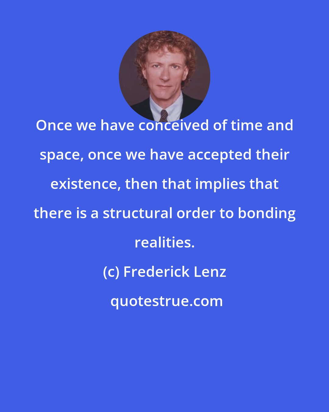 Frederick Lenz: Once we have conceived of time and space, once we have accepted their existence, then that implies that there is a structural order to bonding realities.