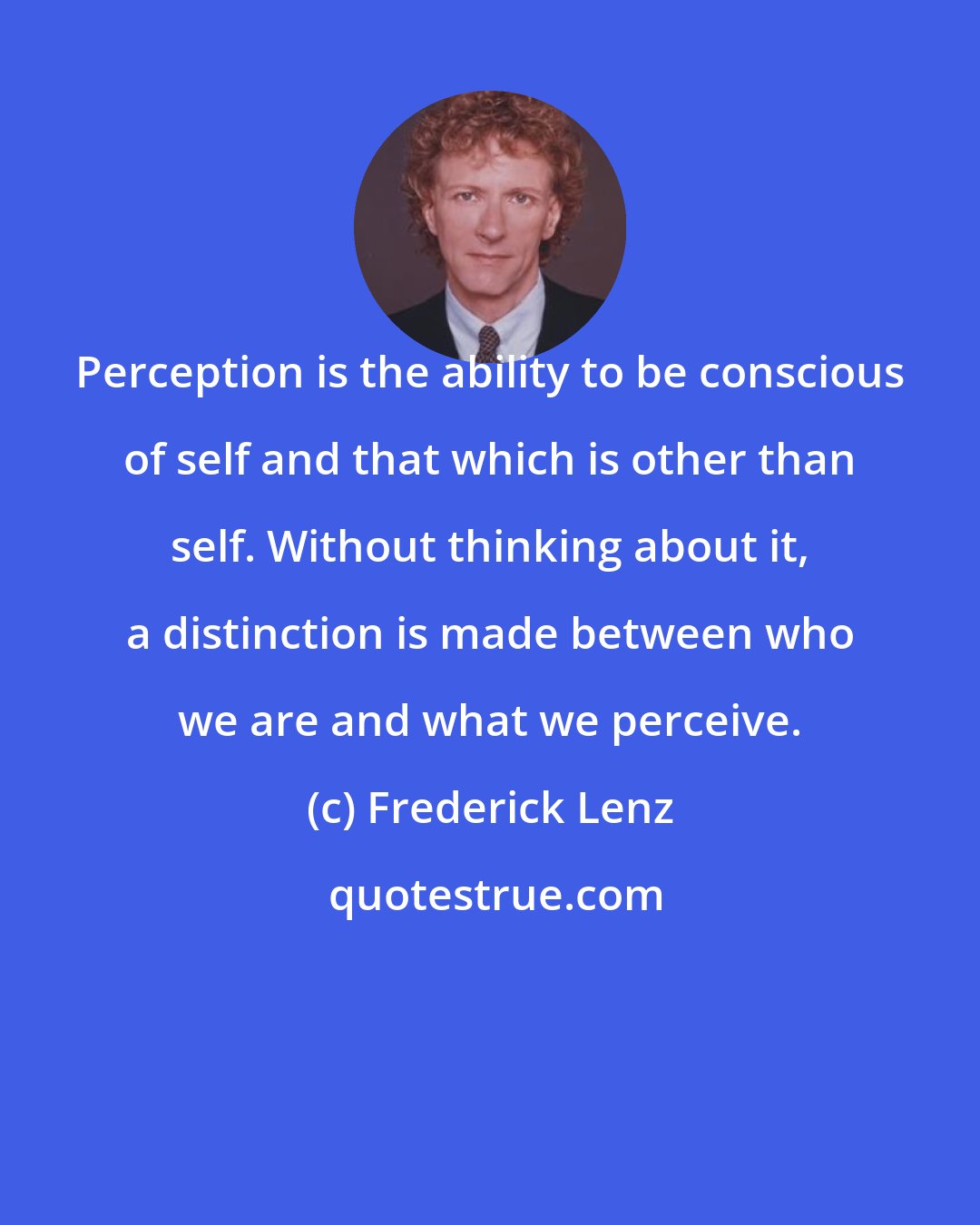 Frederick Lenz: Perception is the ability to be conscious of self and that which is other than self. Without thinking about it, a distinction is made between who we are and what we perceive.