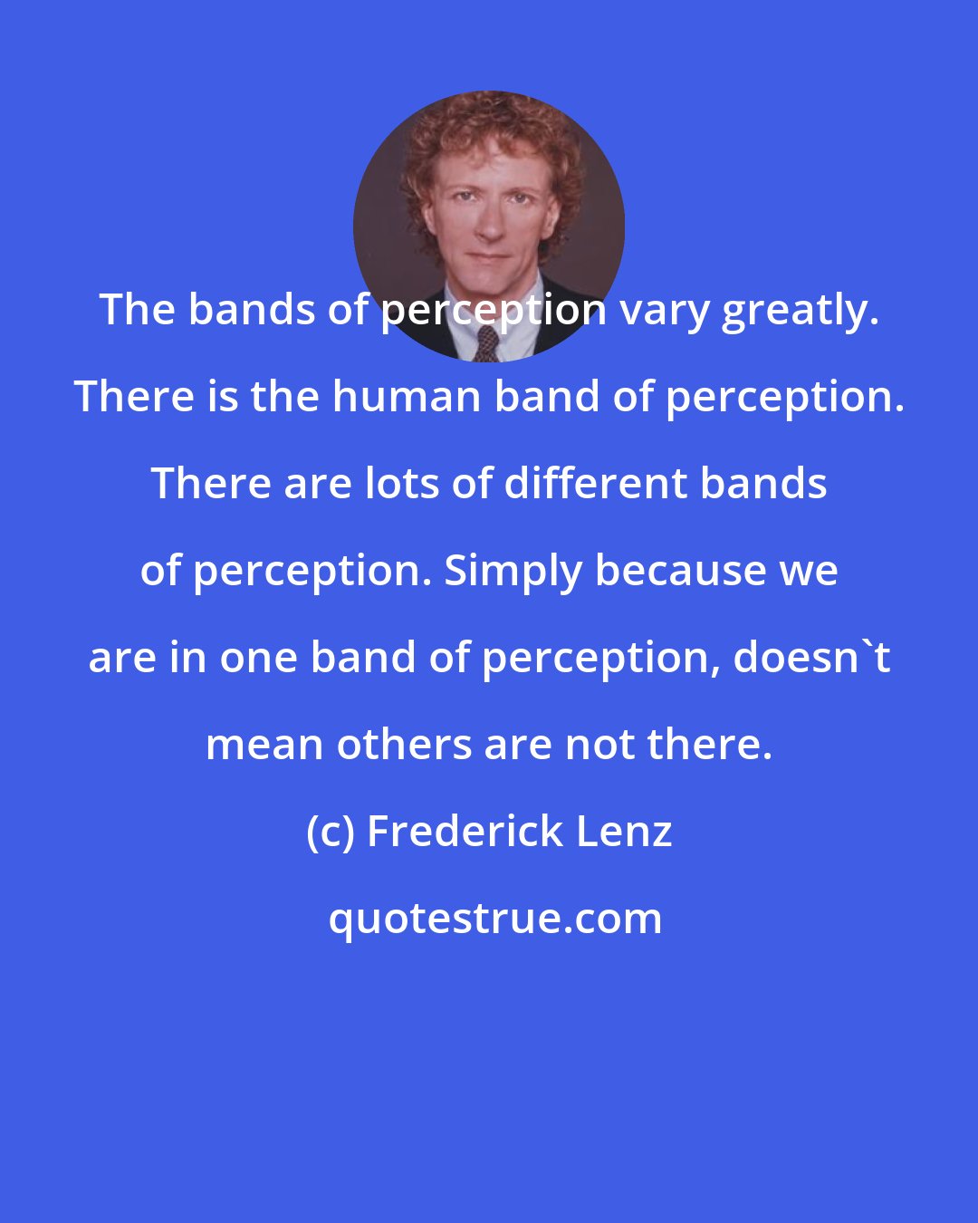 Frederick Lenz: The bands of perception vary greatly. There is the human band of perception. There are lots of different bands of perception. Simply because we are in one band of perception, doesn't mean others are not there.