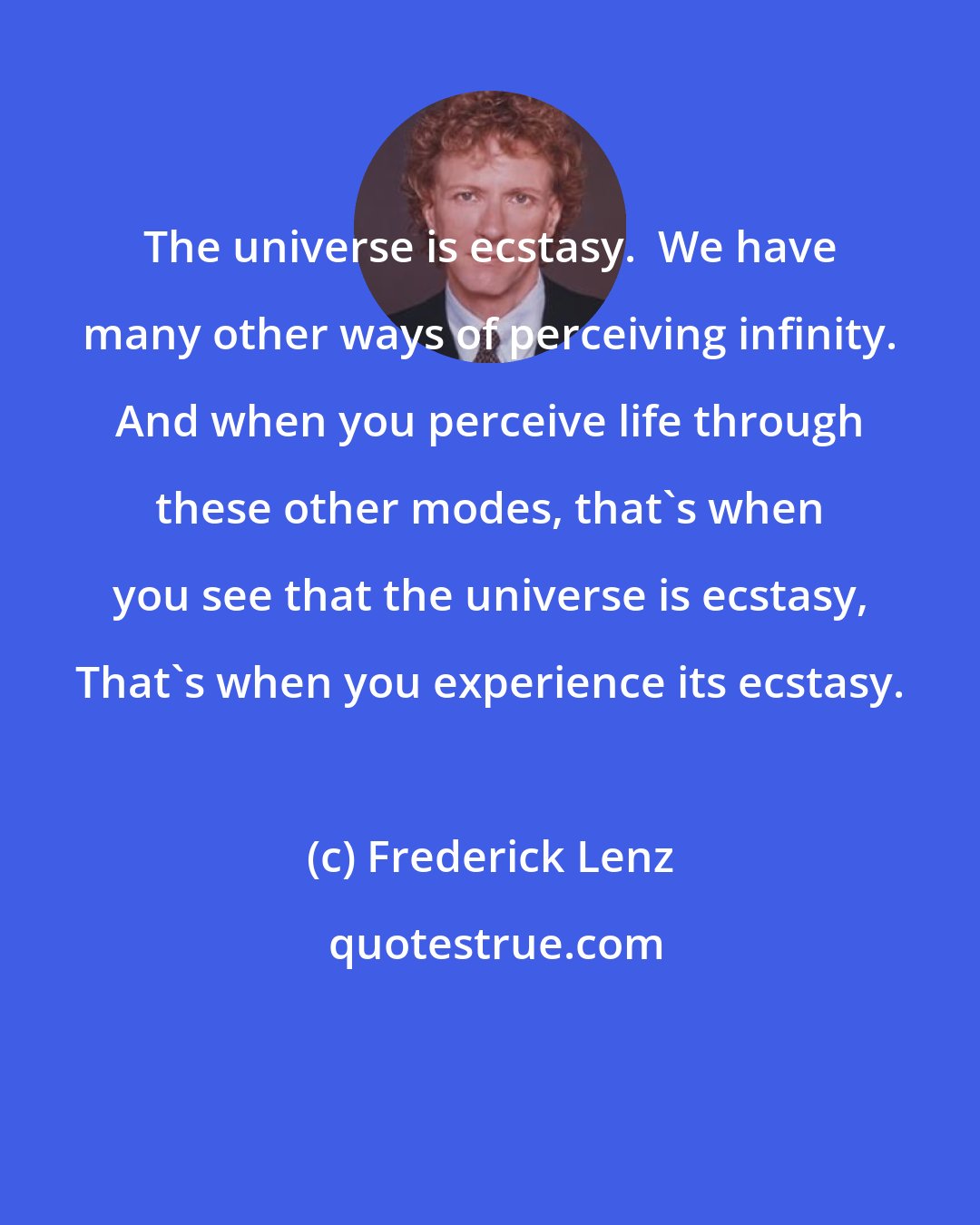 Frederick Lenz: The universe is ecstasy.  We have many other ways of perceiving infinity. And when you perceive life through these other modes, that's when you see that the universe is ecstasy, That's when you experience its ecstasy.