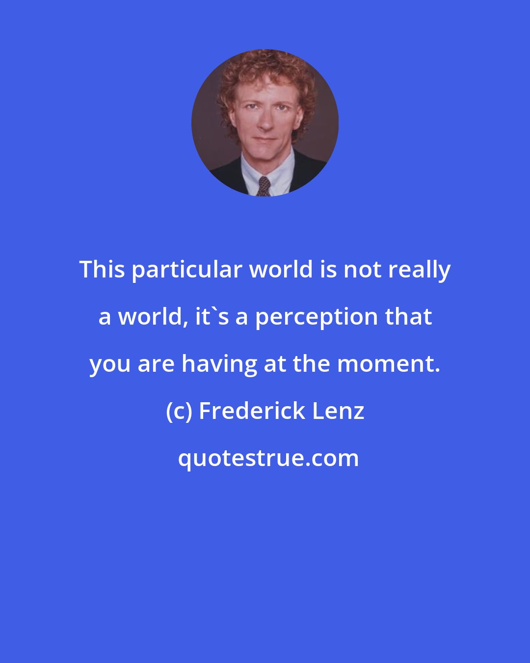 Frederick Lenz: This particular world is not really a world, it's a perception that you are having at the moment.