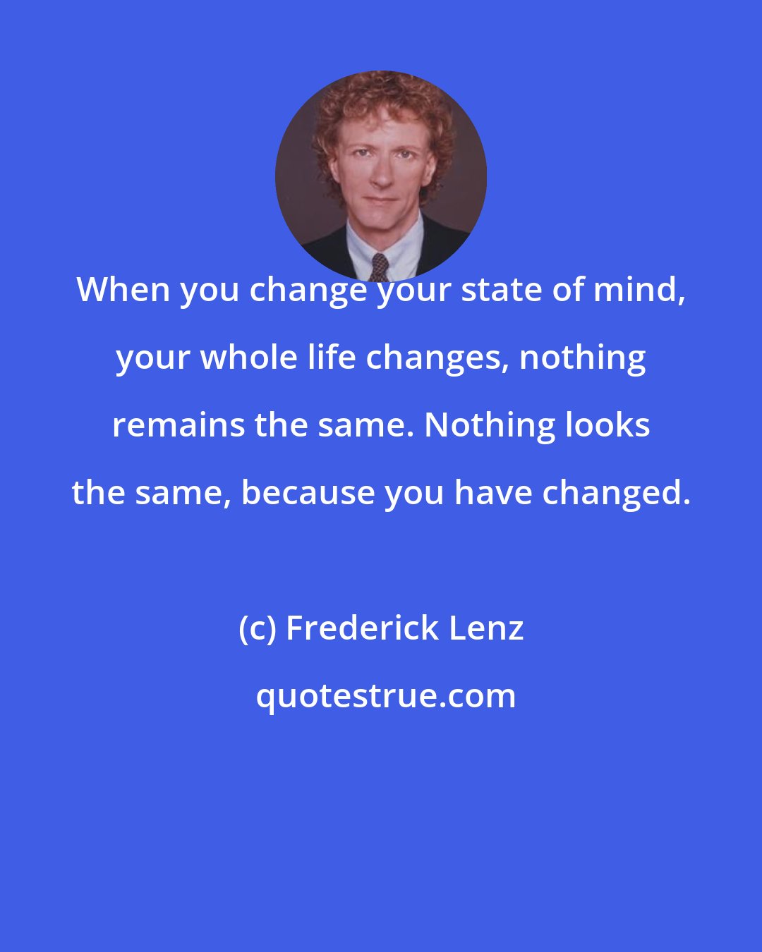 Frederick Lenz: When you change your state of mind, your whole life changes, nothing remains the same. Nothing looks the same, because you have changed.