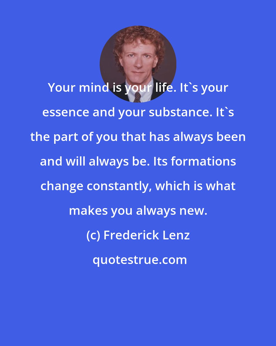 Frederick Lenz: Your mind is your life. It's your essence and your substance. It's the part of you that has always been and will always be. Its formations change constantly, which is what makes you always new.