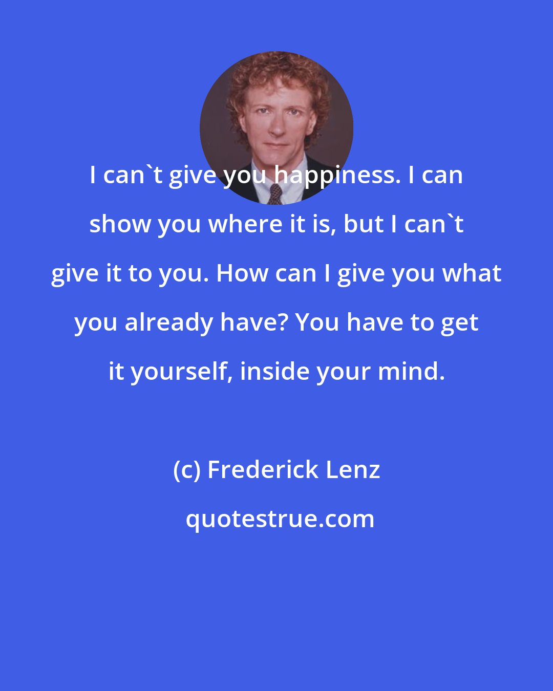 Frederick Lenz: I can't give you happiness. I can show you where it is, but I can't give it to you. How can I give you what you already have? You have to get it yourself, inside your mind.