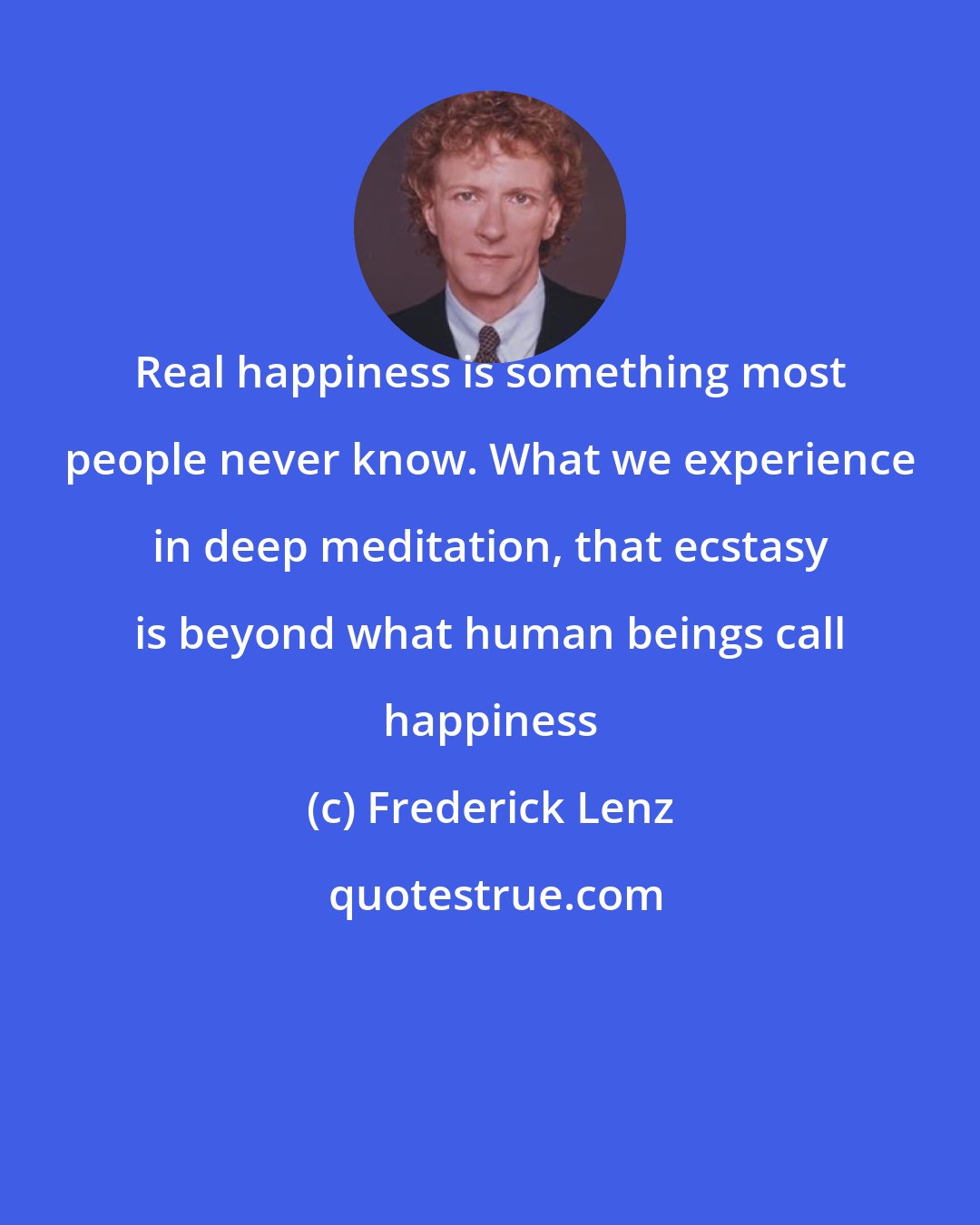 Frederick Lenz: Real happiness is something most people never know. What we experience in deep meditation, that ecstasy is beyond what human beings call happiness