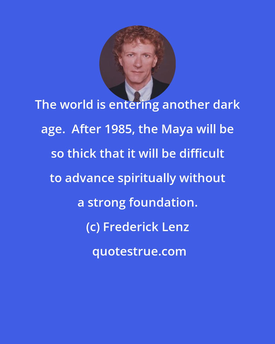 Frederick Lenz: The world is entering another dark age.  After 1985, the Maya will be so thick that it will be difficult to advance spiritually without a strong foundation.