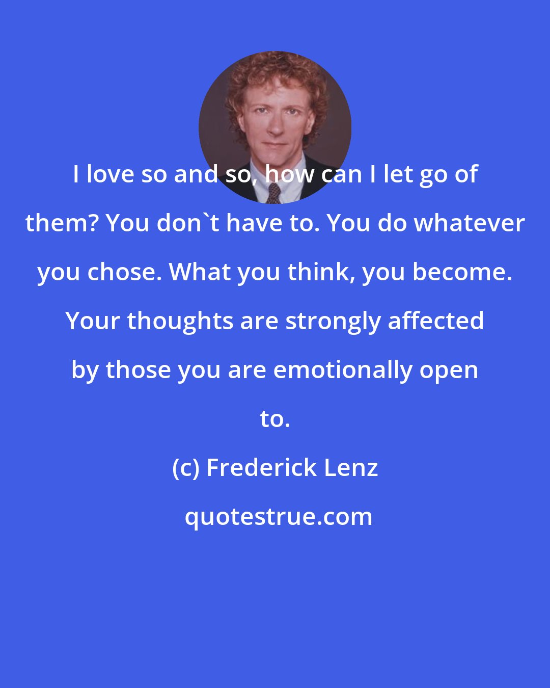 Frederick Lenz: I love so and so, how can I let go of them? You don't have to. You do whatever you chose. What you think, you become. Your thoughts are strongly affected by those you are emotionally open to.