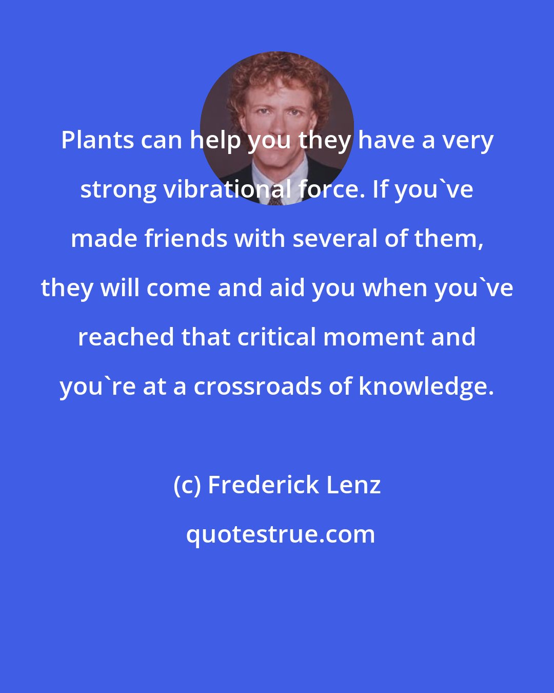 Frederick Lenz: Plants can help you they have a very strong vibrational force. If you've made friends with several of them, they will come and aid you when you've reached that critical moment and you're at a crossroads of knowledge.