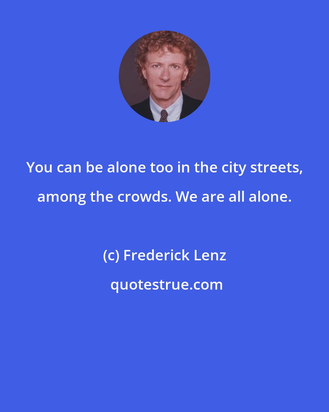 Frederick Lenz: You can be alone too in the city streets, among the crowds. We are all alone.