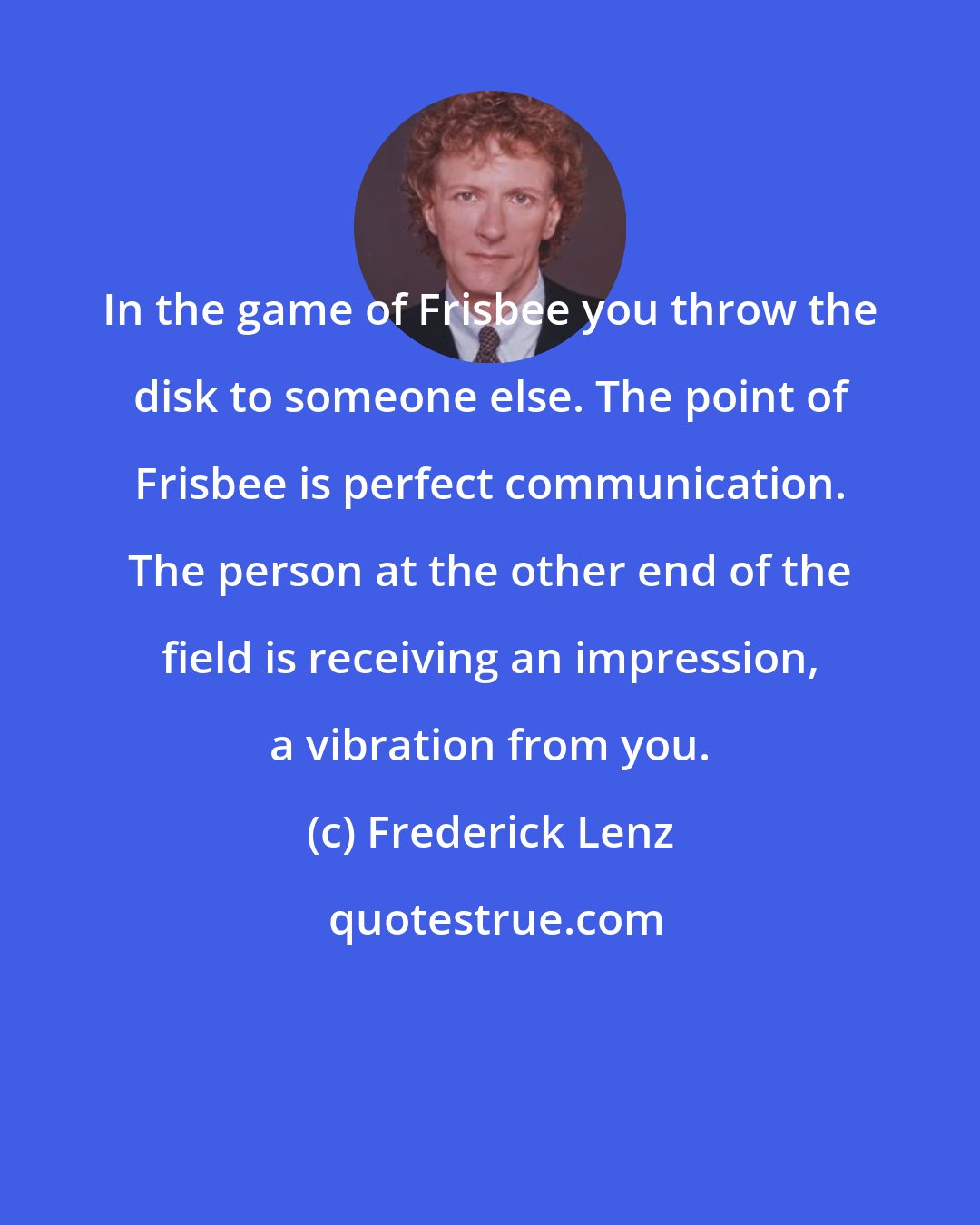 Frederick Lenz: In the game of Frisbee you throw the disk to someone else. The point of Frisbee is perfect communication. The person at the other end of the field is receiving an impression, a vibration from you.