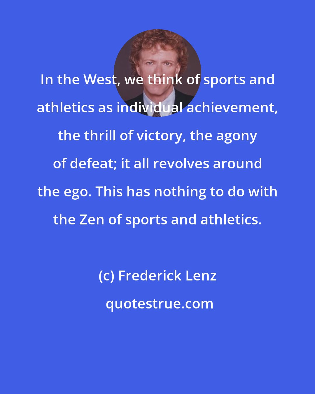 Frederick Lenz: In the West, we think of sports and athletics as individual achievement, the thrill of victory, the agony of defeat; it all revolves around the ego. This has nothing to do with the Zen of sports and athletics.