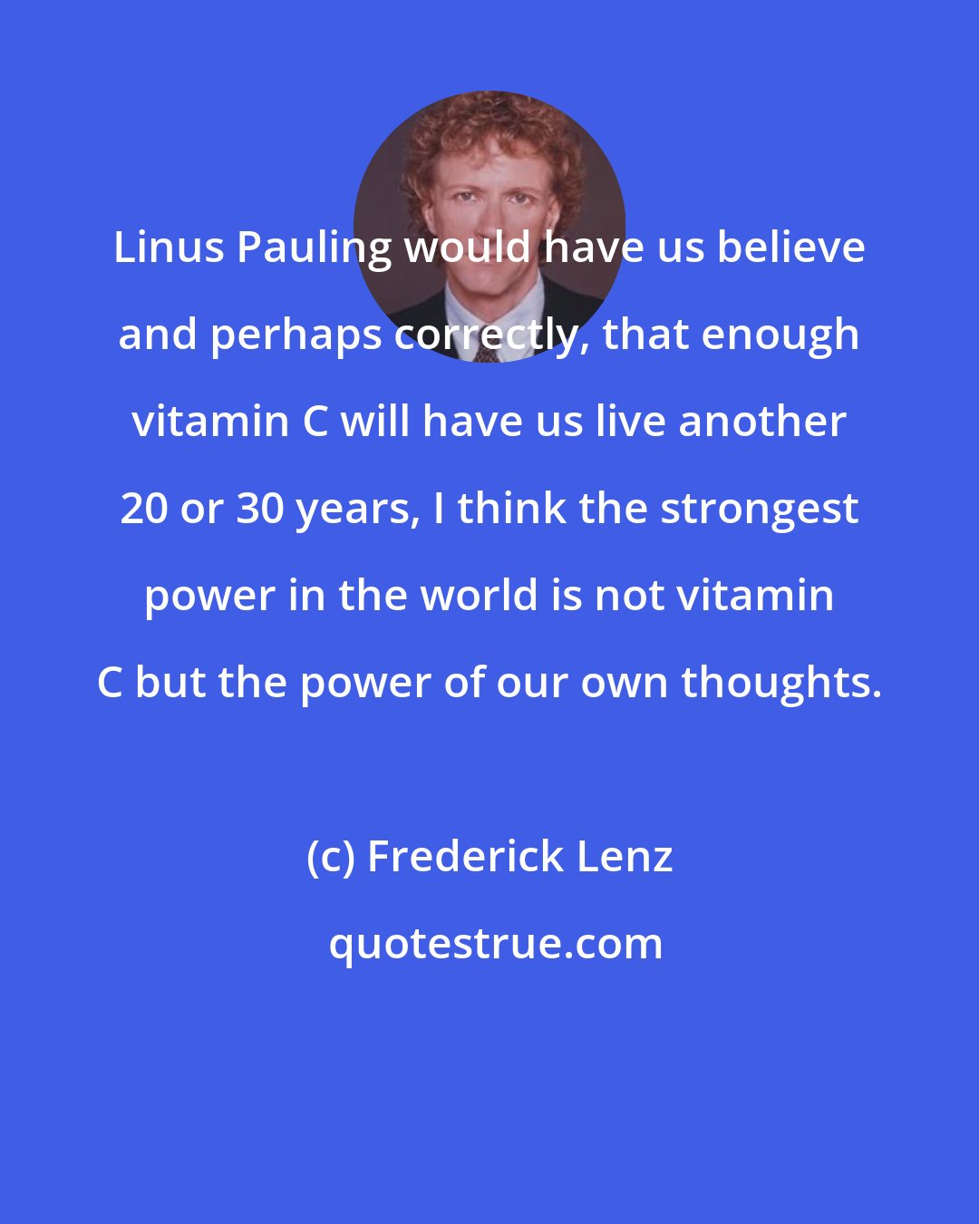 Frederick Lenz: Linus Pauling would have us believe and perhaps correctly, that enough vitamin C will have us live another 20 or 30 years, I think the strongest power in the world is not vitamin C but the power of our own thoughts.