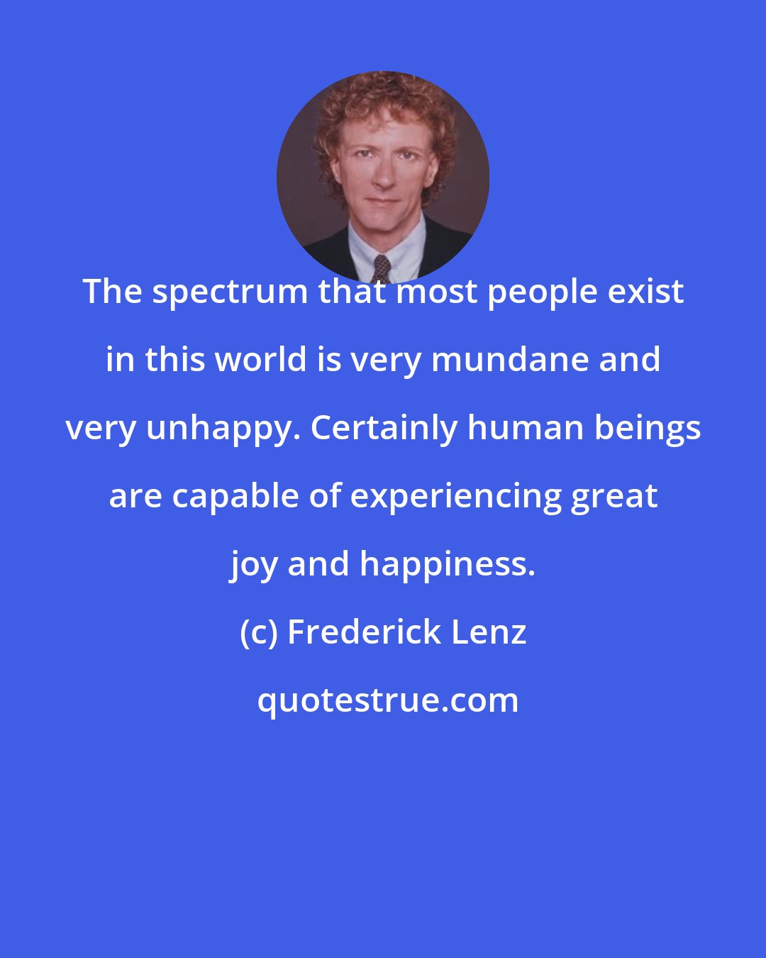 Frederick Lenz: The spectrum that most people exist in this world is very mundane and very unhappy. Certainly human beings are capable of experiencing great joy and happiness.