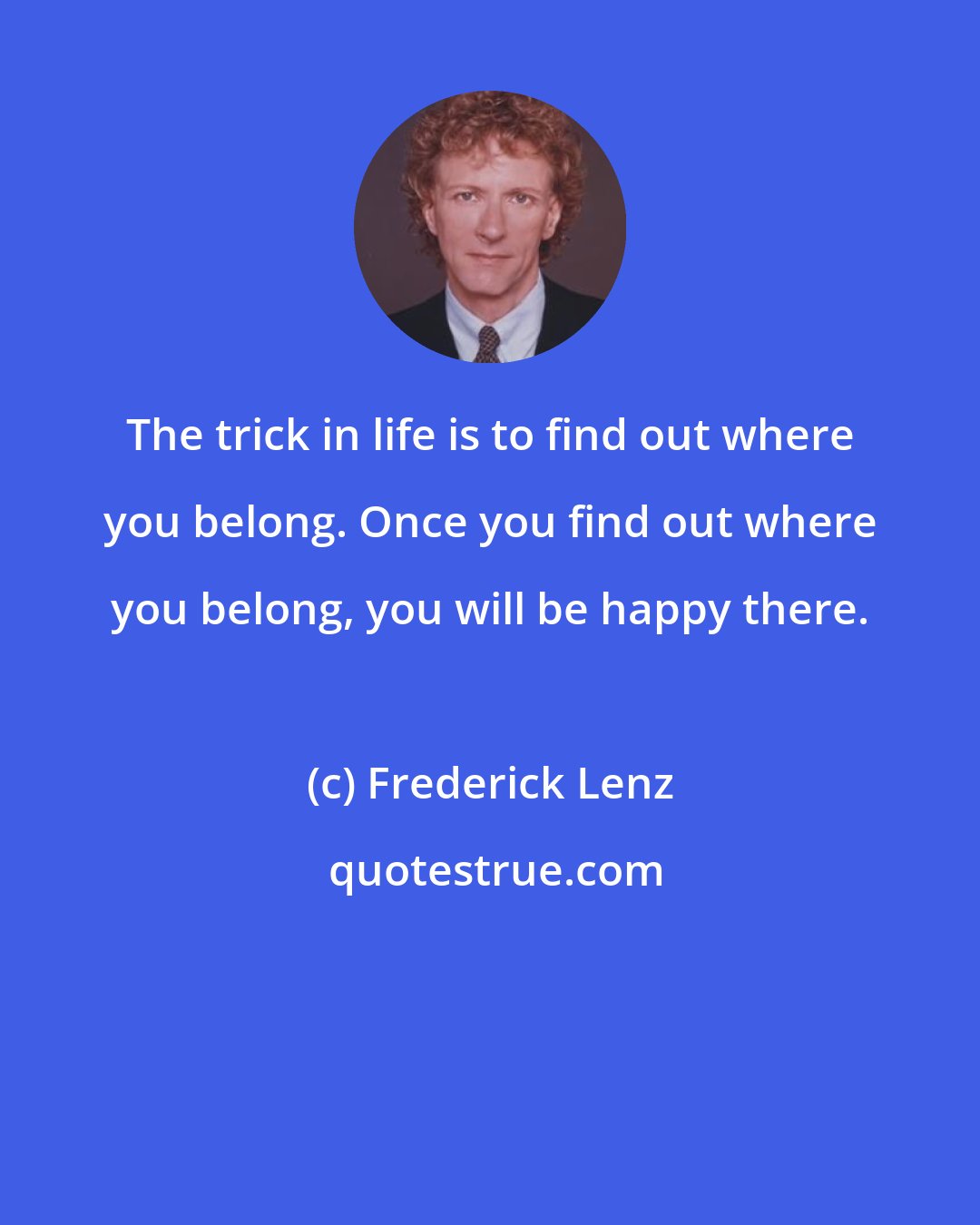 Frederick Lenz: The trick in life is to find out where you belong. Once you find out where you belong, you will be happy there.