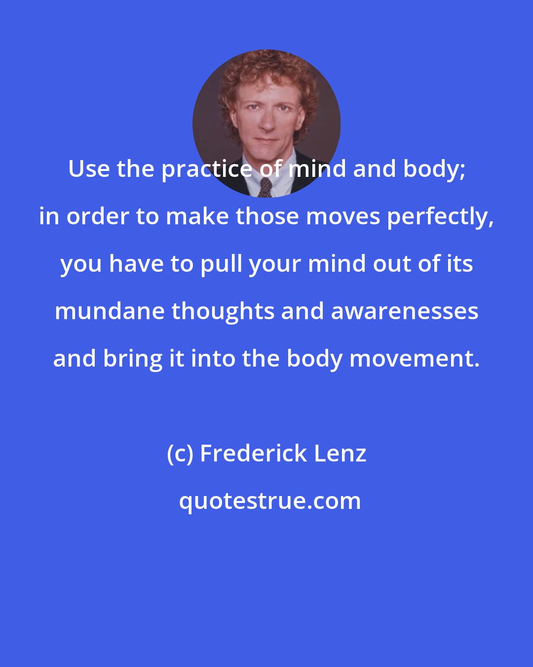 Frederick Lenz: Use the practice of mind and body; in order to make those moves perfectly, you have to pull your mind out of its mundane thoughts and awarenesses and bring it into the body movement.