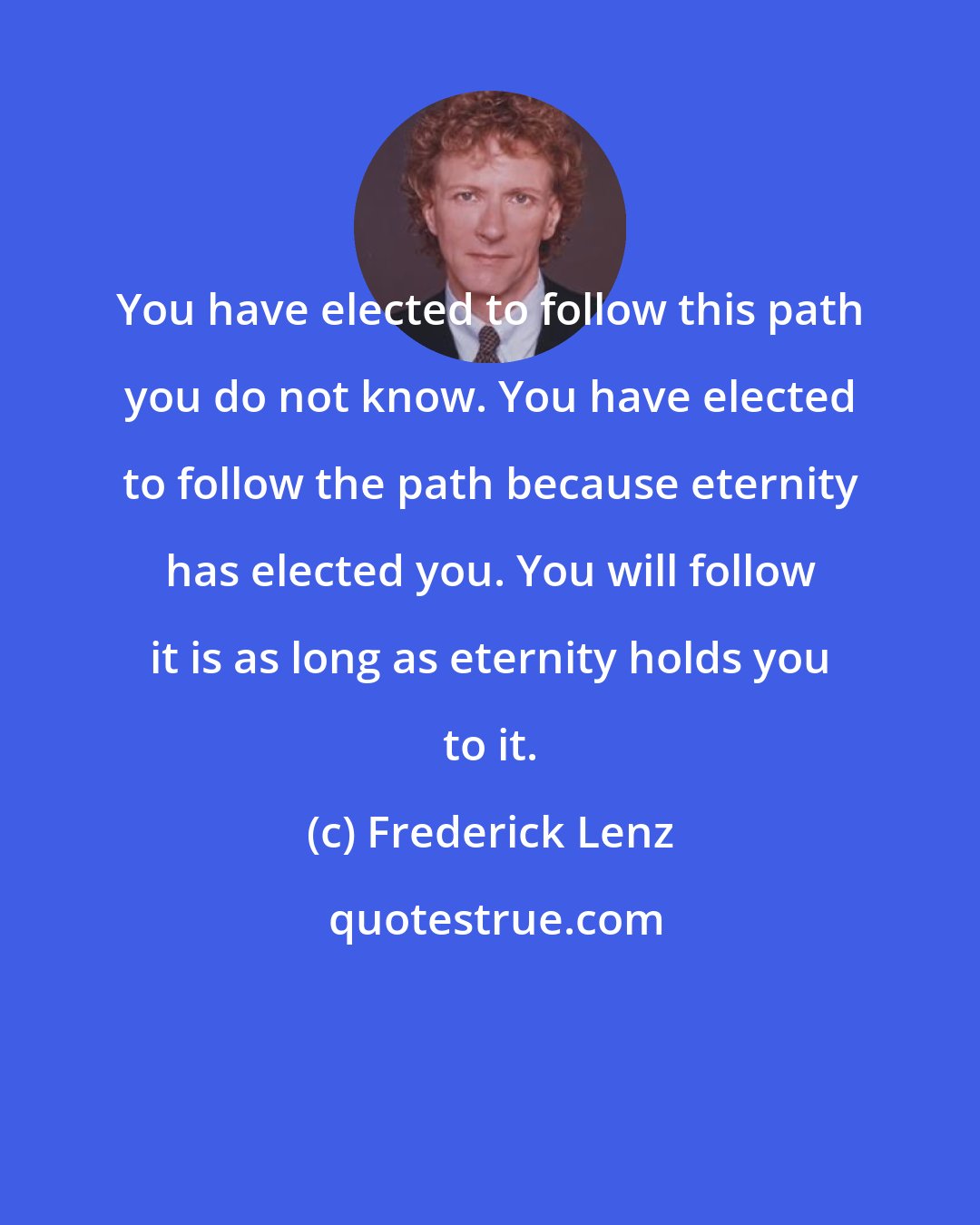 Frederick Lenz: You have elected to follow this path you do not know. You have elected to follow the path because eternity has elected you. You will follow it is as long as eternity holds you to it.