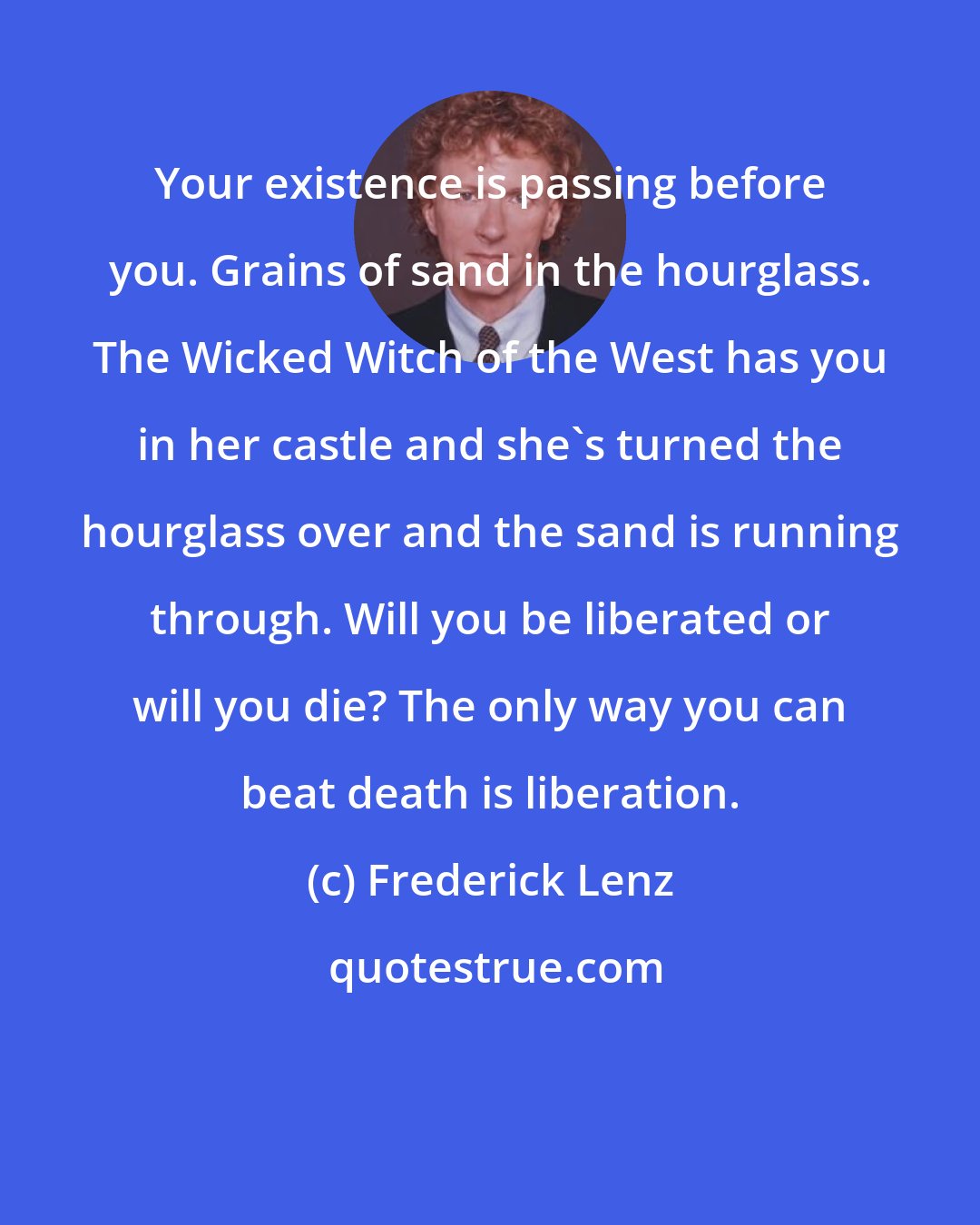 Frederick Lenz: Your existence is passing before you. Grains of sand in the hourglass. The Wicked Witch of the West has you in her castle and she's turned the hourglass over and the sand is running through. Will you be liberated or will you die? The only way you can beat death is liberation.