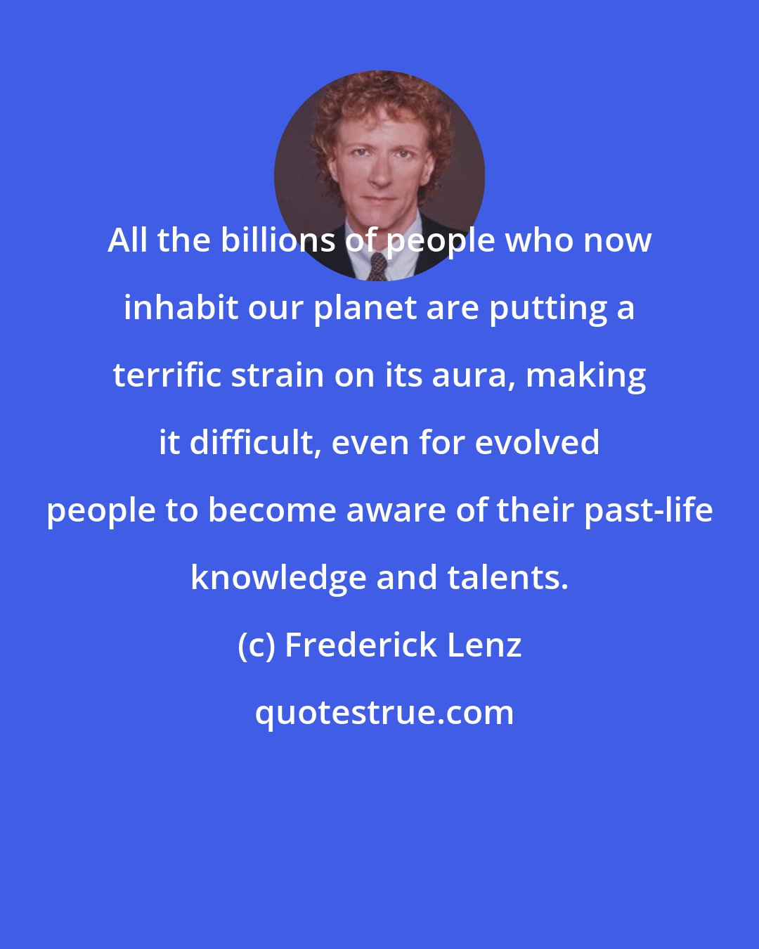 Frederick Lenz: All the billions of people who now inhabit our planet are putting a terrific strain on its aura, making it difficult, even for evolved people to become aware of their past-life knowledge and talents.
