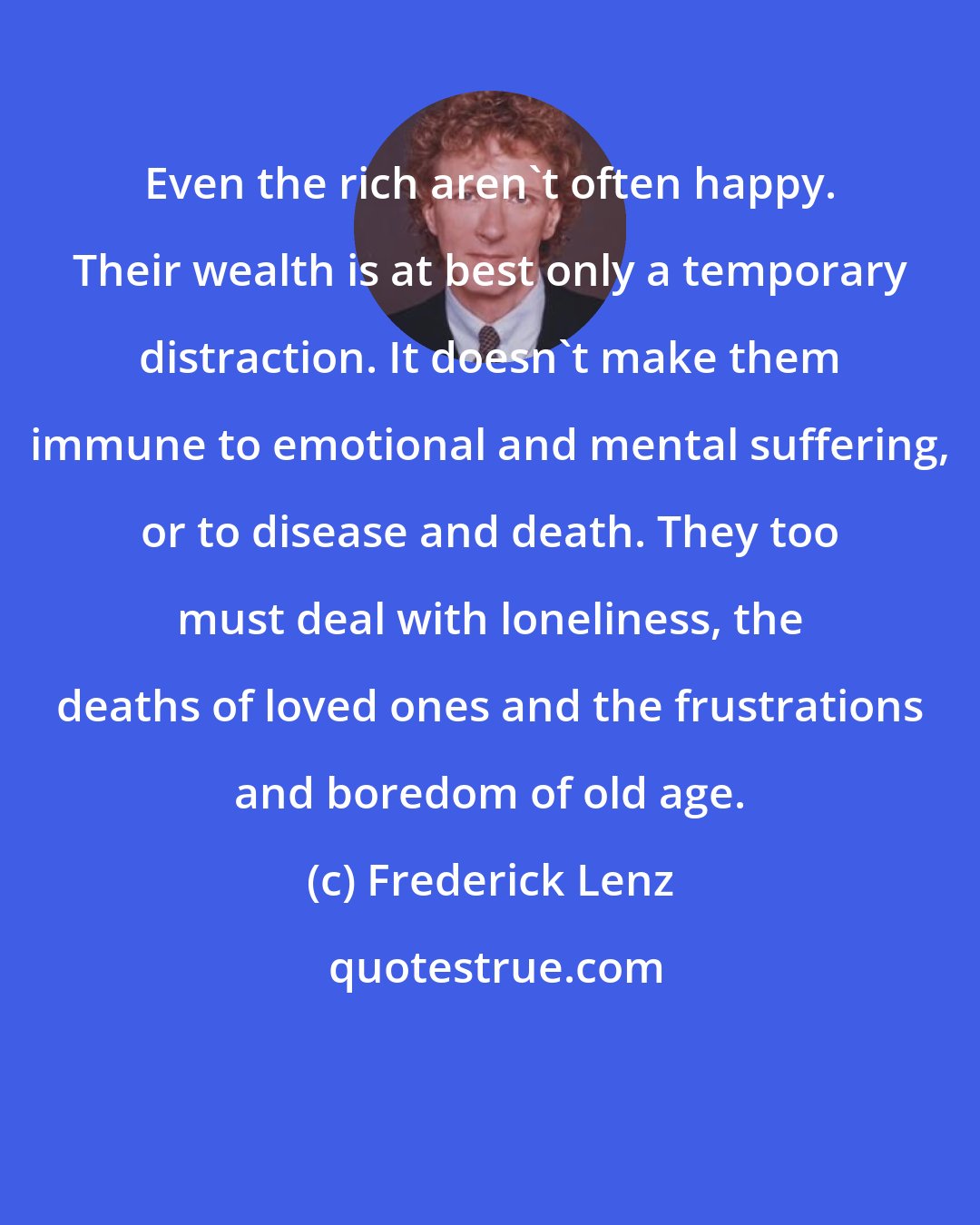 Frederick Lenz: Even the rich aren't often happy. Their wealth is at best only a temporary distraction. It doesn't make them immune to emotional and mental suffering, or to disease and death. They too must deal with loneliness, the deaths of loved ones and the frustrations and boredom of old age.