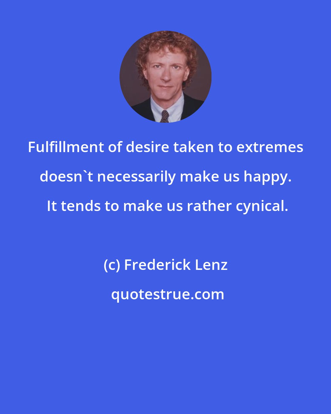 Frederick Lenz: Fulfillment of desire taken to extremes doesn't necessarily make us happy.  It tends to make us rather cynical.