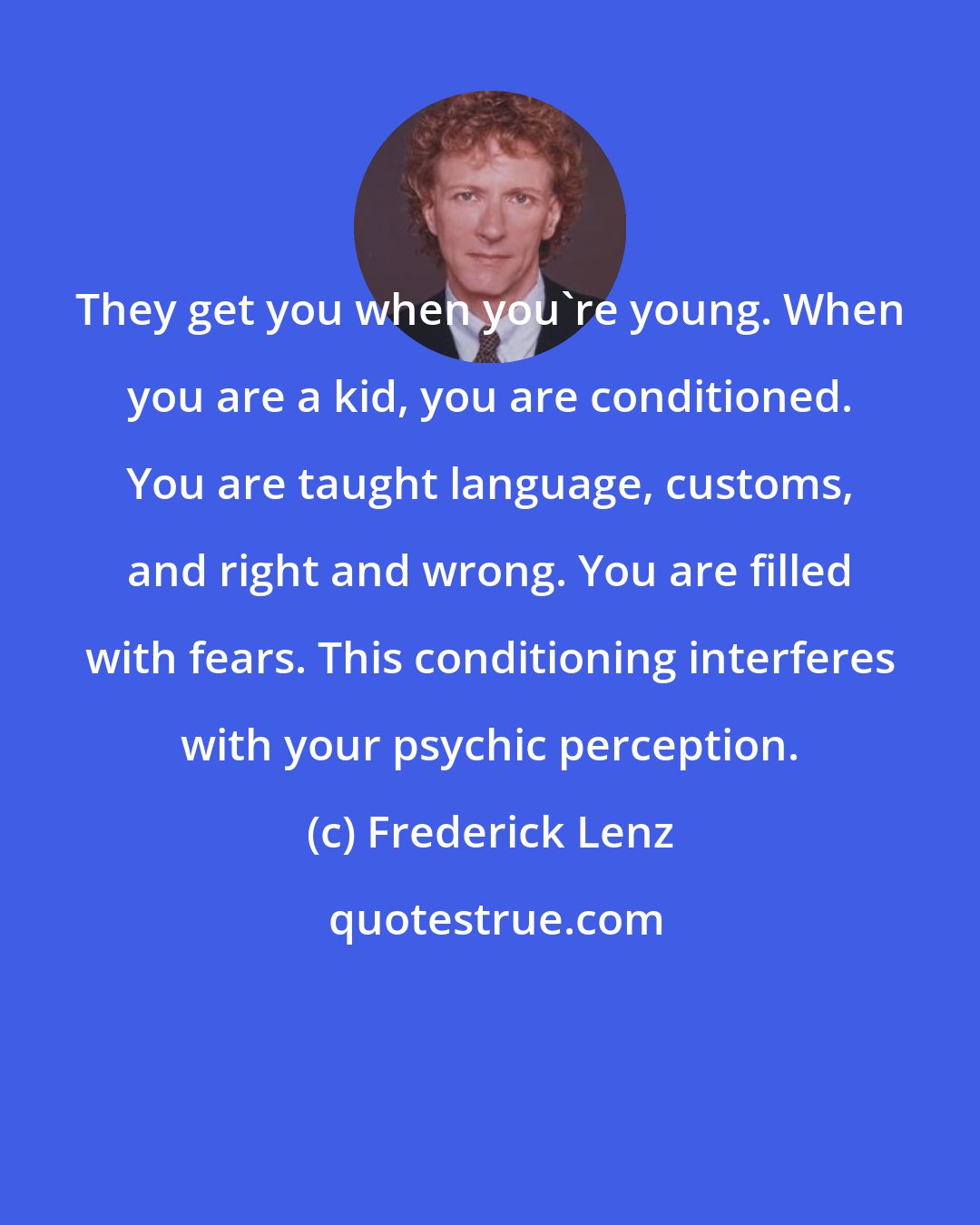 Frederick Lenz: They get you when you're young. When you are a kid, you are conditioned. You are taught language, customs, and right and wrong. You are filled with fears. This conditioning interferes with your psychic perception.