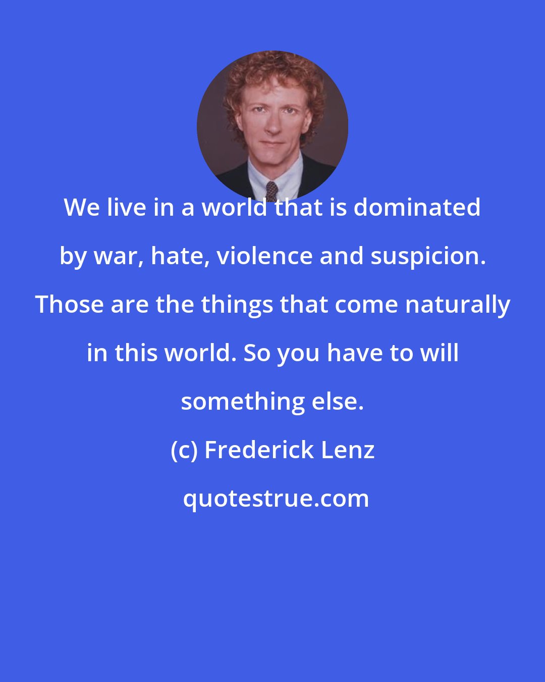 Frederick Lenz: We live in a world that is dominated by war, hate, violence and suspicion. Those are the things that come naturally in this world. So you have to will something else.