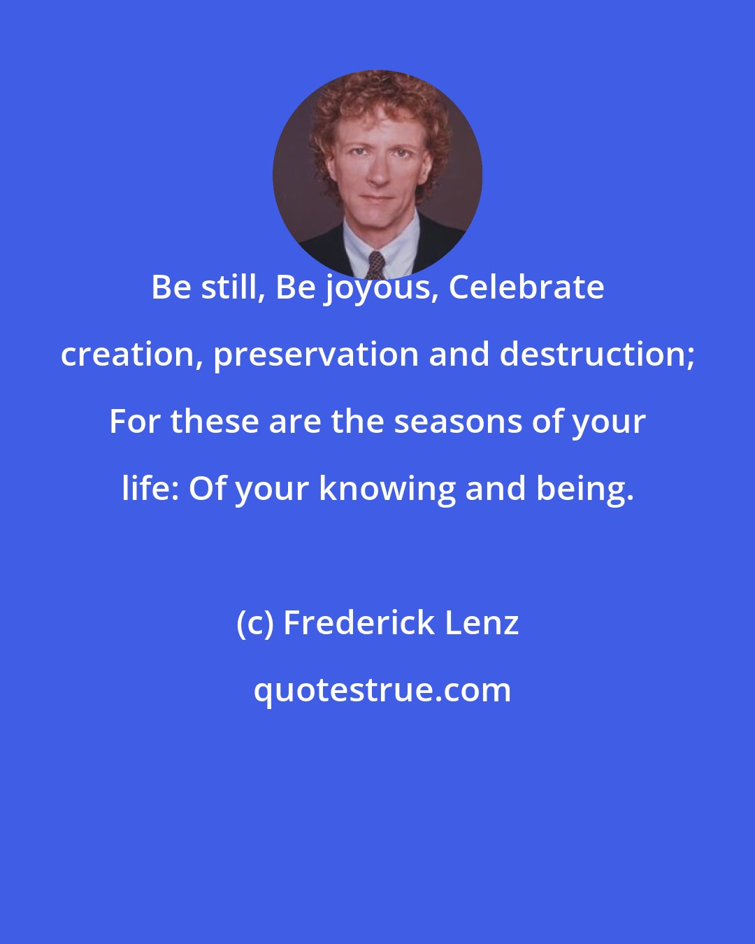 Frederick Lenz: Be still, Be joyous, Celebrate creation, preservation and destruction; For these are the seasons of your life: Of your knowing and being.